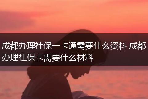 成都办理社保一卡通需要什么资料 成都办理社保卡需要什么材料