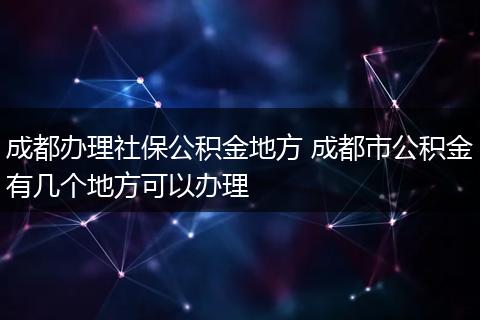 成都办理社保公积金地方 成都市公积金有几个地方可以办理