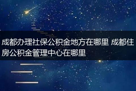成都办理社保公积金地方在哪里 成都住房公积金管理中心在哪里