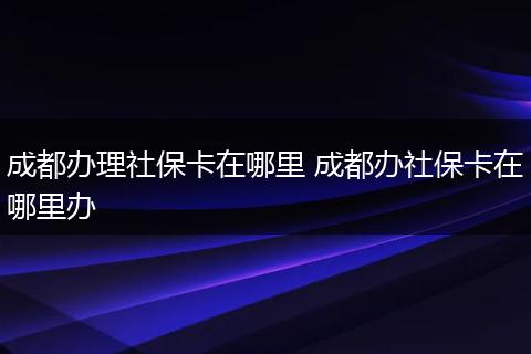 成都办理社保卡在哪里 成都办社保卡在哪里办