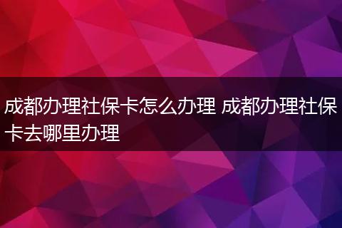 成都办理社保卡怎么办理 成都办理社保卡去哪里办理