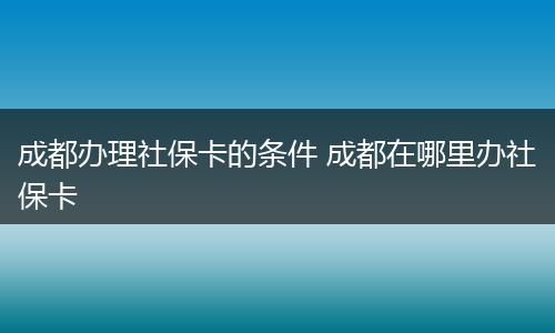 成都办理社保卡的条件 成都在哪里办社保卡