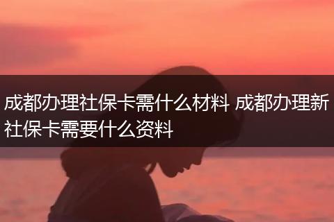 成都办理社保卡需什么材料 成都办理新社保卡需要什么资料