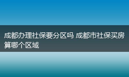 成都办理社保要分区吗 成都市社保买房算哪个区域