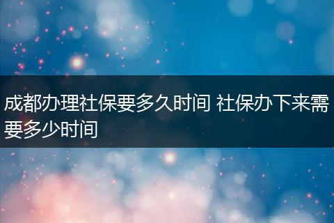 成都办理社保要多久时间 社保办下来需要多少时间