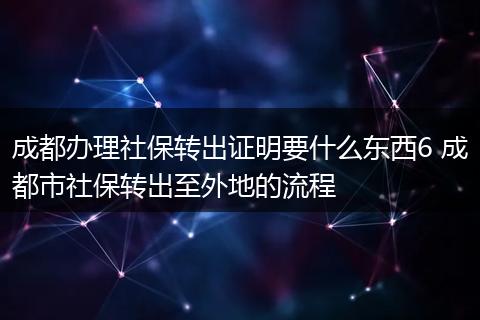 成都办理社保转出证明要什么东西6 成都市社保转出至外地的流程
