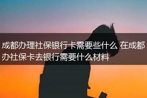 成都办理社保银行卡需要些什么 在成都办社保卡去银行需要什么材料