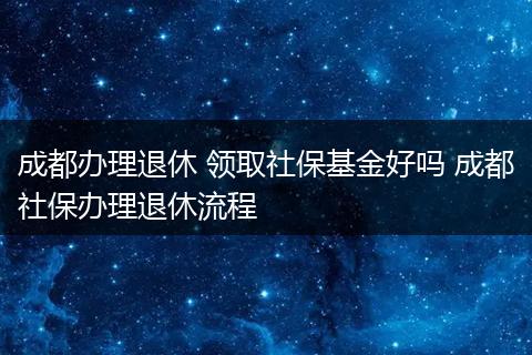 成都办理退休 领取社保基金好吗 成都社保办理退休流程