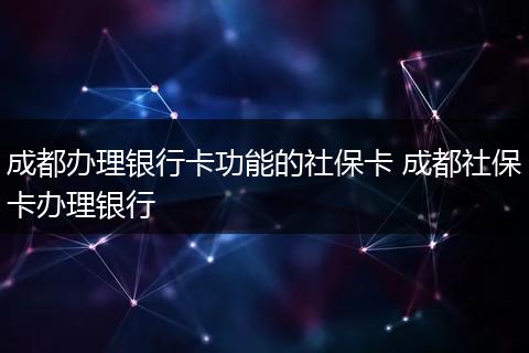 成都办理银行卡功能的社保卡 成都社保卡办理银行