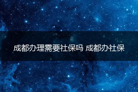 成都办理需要社保吗 成都办社保