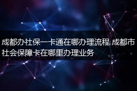 成都办社保一卡通在哪办理流程 成都市社会保障卡在哪里办理业务