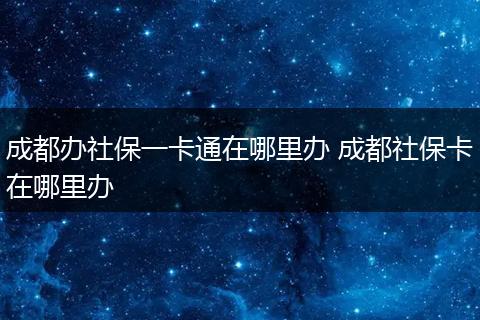 成都办社保一卡通在哪里办 成都社保卡在哪里办