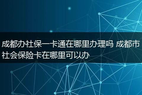 成都办社保一卡通在哪里办理吗 成都市社会保险卡在哪里可以办
