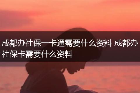 成都办社保一卡通需要什么资料 成都办社保卡需要什么资料