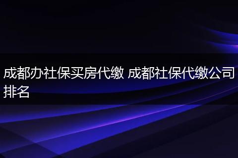 成都办社保买房代缴 成都社保代缴公司排名