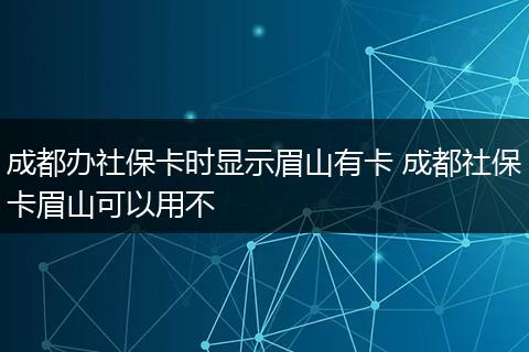 成都办社保卡时显示眉山有卡 成都社保卡眉山可以用不