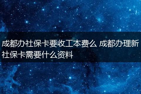 成都办社保卡要收工本费么 成都办理新社保卡需要什么资料