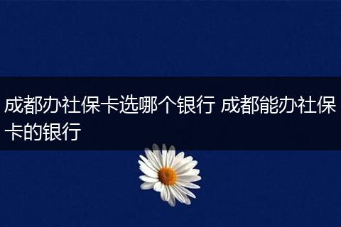 成都办社保卡选哪个银行 成都能办社保卡的银行