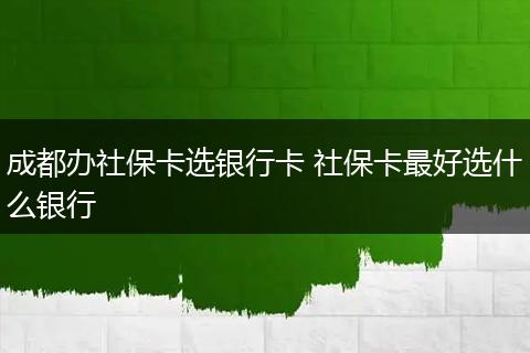 成都办社保卡选银行卡 社保卡最好选什么银行