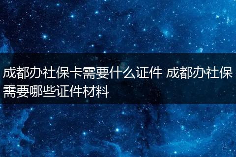 成都办社保卡需要什么证件 成都办社保需要哪些证件材料