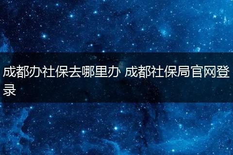 成都办社保去哪里办 成都社保局官网登录