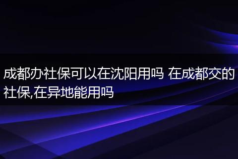 成都办社保可以在沈阳用吗 在成都交的社保,在异地能用吗