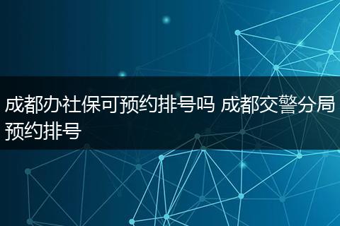 成都办社保可预约排号吗 成都交警分局预约排号