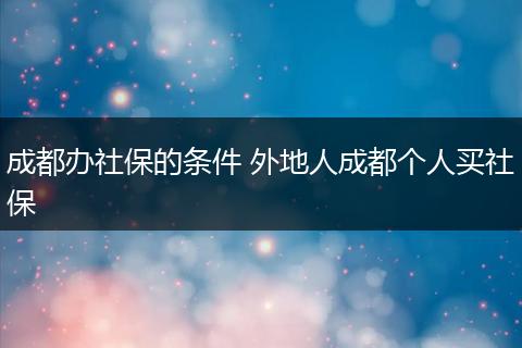 成都办社保的条件 外地人成都个人买社保