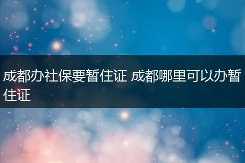成都办社保要暂住证 成都哪里可以办暂住证