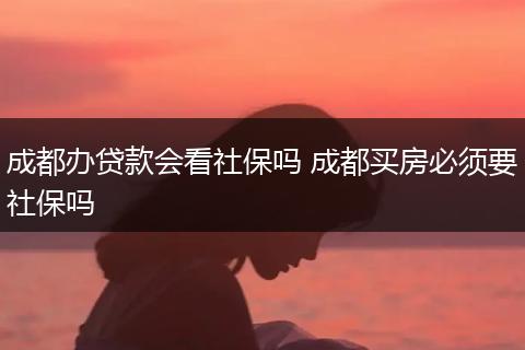 成都办贷款会看社保吗 成都买房必须要社保吗