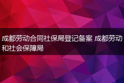 成都劳动合同社保局登记备案 成都劳动和社会保障局