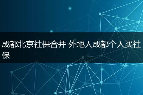 成都北京社保合并 外地人成都个人买社保