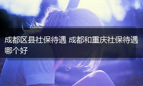 成都区县社保待遇 成都和重庆社保待遇哪个好