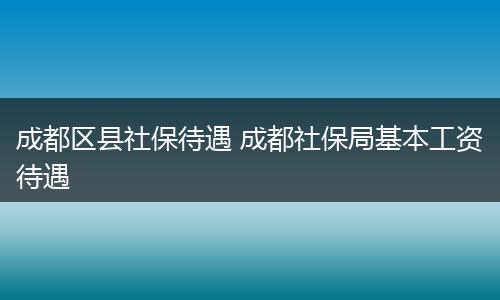 成都区县社保待遇 成都社保局基本工资待遇