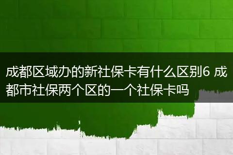 成都区域办的新社保卡有什么区别6 成都市社保两个区的一个社保卡吗
