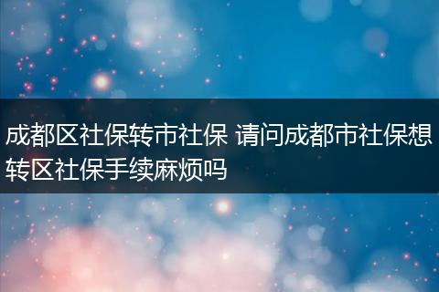 成都区社保转市社保 请问成都市社保想转区社保手续麻烦吗