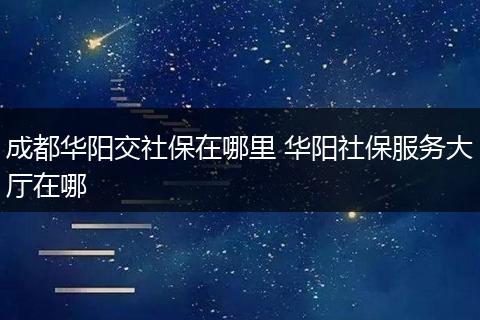 成都华阳交社保在哪里 华阳社保服务大厅在哪
