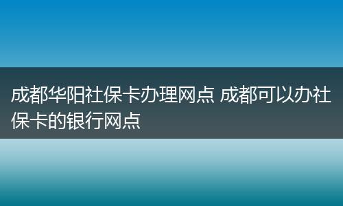 成都华阳社保卡办理网点 成都可以办社保卡的银行网点