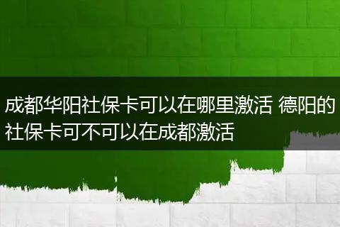 成都华阳社保卡可以在哪里激活 德阳的社保卡可不可以在成都激活