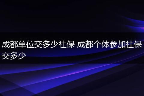 成都单位交多少社保 成都个体参加社保交多少