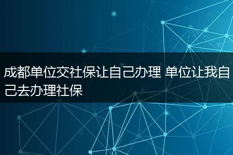 成都单位交社保让自己办理 单位让我自己去办理社保