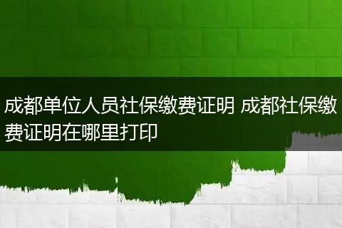 成都单位人员社保缴费证明 成都社保缴费证明在哪里打印