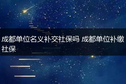 成都单位名义补交社保吗 成都单位补缴社保