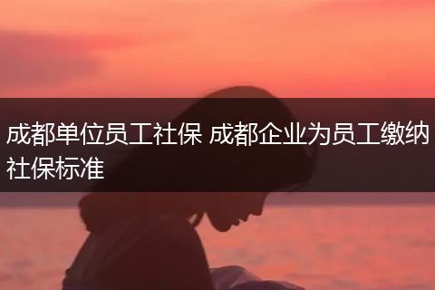 成都单位员工社保 成都企业为员工缴纳社保标准