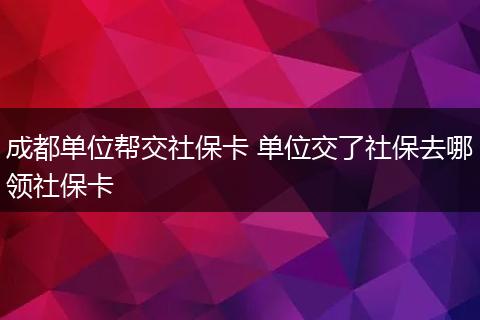 成都单位帮交社保卡 单位交了社保去哪领社保卡