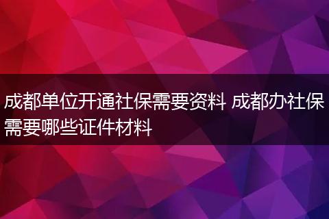 成都单位开通社保需要资料 成都办社保需要哪些证件材料
