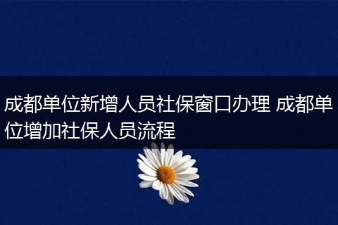 成都单位新增人员社保窗口办理 成都单位增加社保人员流程