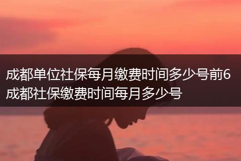 成都单位社保每月缴费时间多少号前6 成都社保缴费时间每月多少号