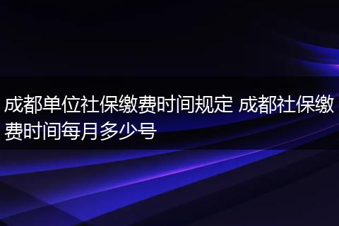 成都单位社保缴费时间规定 成都社保缴费时间每月多少号