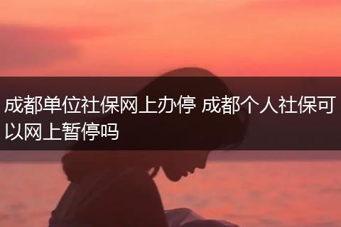 成都单位社保网上办停 成都个人社保可以网上暂停吗